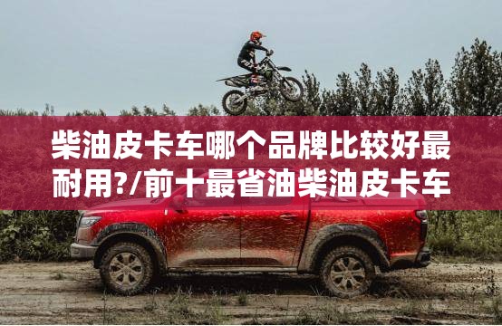 柴油皮卡车哪个品牌比较好最耐用?/前十最省油柴油皮卡车 柴油皮卡车哪个品牌比较好最耐用?/前十最省油柴油皮卡车