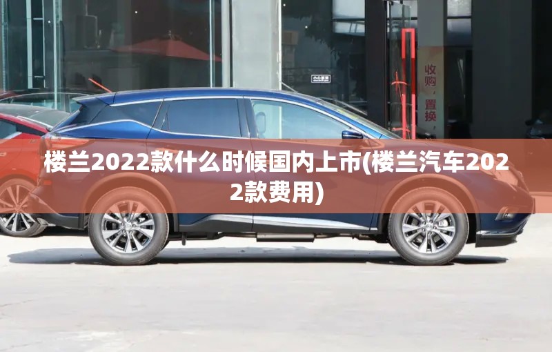楼兰2022款什么时候国内上市(楼兰汽车2022款费用) 楼兰2022款什么时候国内上市(楼兰汽车2022款费用)