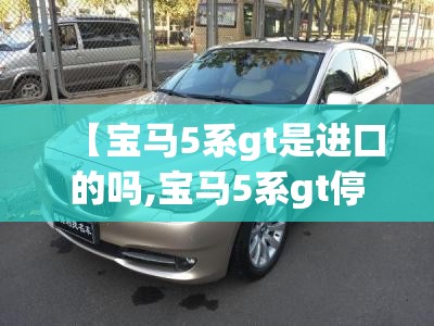 【宝马5系gt是进口的吗,宝马5系gt停产了吗】 【宝马5系gt是进口的吗,宝马5系gt停产了吗】