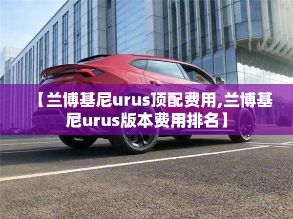 【兰博基尼urus顶配费用,兰博基尼urus版本费用排名】 【兰博基尼urus顶配费用,兰博基尼urus版本费用排名】
