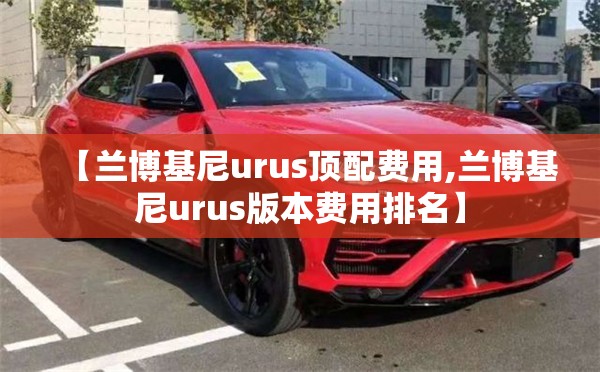 【兰博基尼urus顶配费用,兰博基尼urus版本费用排名】 【兰博基尼urus顶配费用,兰博基尼urus版本费用排名】
