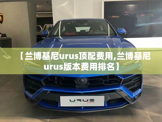 【兰博基尼urus顶配费用,兰博基尼urus版本费用排名】 【兰博基尼urus顶配费用,兰博基尼urus版本费用排名】