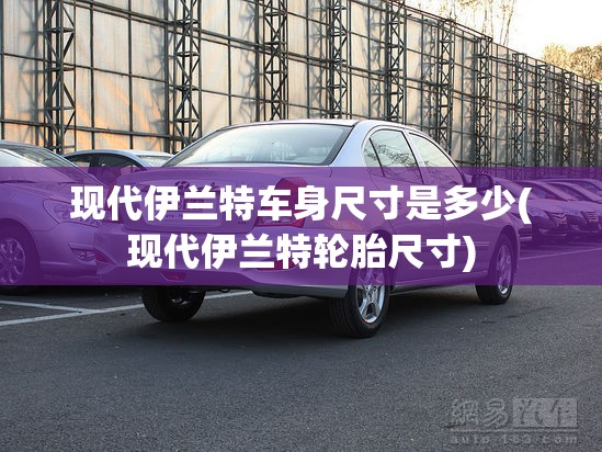 现代伊兰特车身尺寸是多少(现代伊兰特轮胎尺寸) 现代伊兰特车身尺寸是多少(现代伊兰特轮胎尺寸)