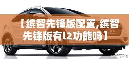 【缤智先锋版配置,缤智先锋版有l2功能吗】 【缤智先锋版配置,缤智先锋版有l2功能吗】
