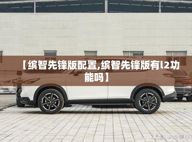 【缤智先锋版配置,缤智先锋版有l2功能吗】 【缤智先锋版配置,缤智先锋版有l2功能吗】