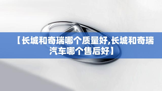 【长城和奇瑞哪个质量好,长城和奇瑞汽车哪个售后好】 【长城和奇瑞哪个质量好,长城和奇瑞汽车哪个售后好】