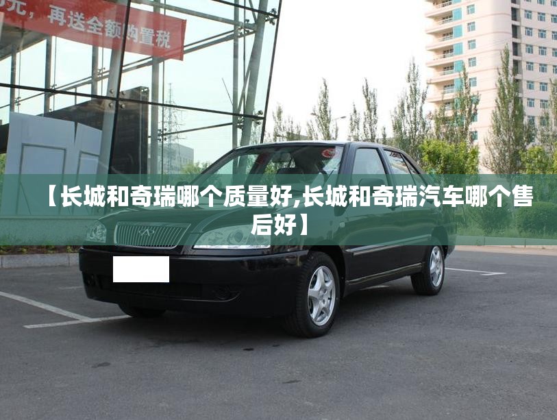 【长城和奇瑞哪个质量好,长城和奇瑞汽车哪个售后好】 【长城和奇瑞哪个质量好,长城和奇瑞汽车哪个售后好】