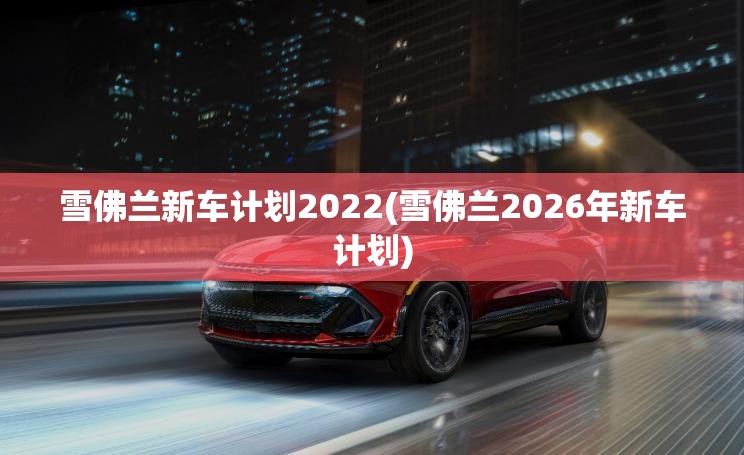 雪佛兰新车计划2022(雪佛兰2026年新车计划) 雪佛兰新车计划2022(雪佛兰2026年新车计划)