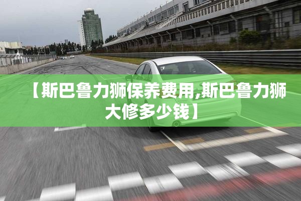 【斯巴鲁力狮保养费用,斯巴鲁力狮大修多少钱】 【斯巴鲁力狮保养费用,斯巴鲁力狮大修多少钱】