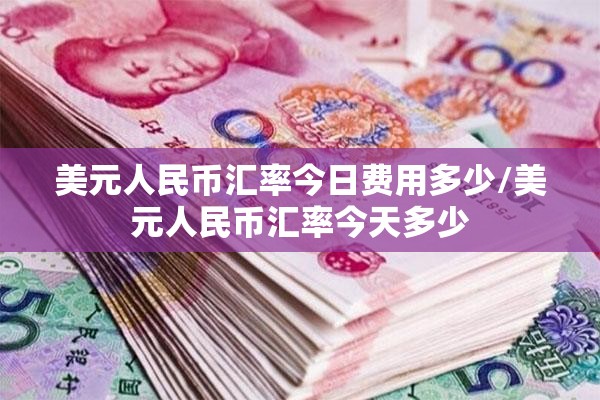 美元人民币汇率今日费用多少/美元人民币汇率今天多少 美元人民币汇率今日费用多少/美元人民币汇率今天多少