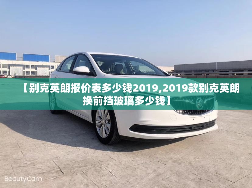 【别克英朗报价表多少钱2019,2019款别克英朗换前挡玻璃多少钱】 【别克英朗报价表多少钱2019,2019款别克英朗换前挡玻璃多少钱】