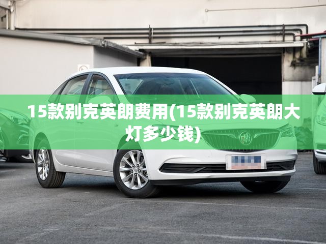 15款别克英朗费用(15款别克英朗大灯多少钱) 15款别克英朗费用(15款别克英朗大灯多少钱)
