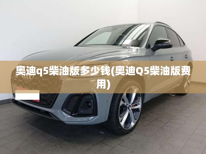 奥迪q5柴油版多少钱(奥迪Q5柴油版费用) 奥迪q5柴油版多少钱(奥迪Q5柴油版费用)