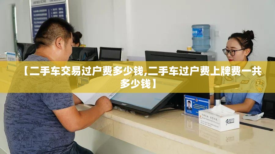 【二手车交易过户费多少钱,二手车过户费上牌费一共多少钱】 【二手车交易过户费多少钱,二手车过户费上牌费一共多少钱】