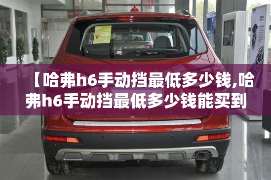 【哈弗h6手动挡最低多少钱,哈弗h6手动挡最低多少钱能买到】 【哈弗h6手动挡最低多少钱,哈弗h6手动挡最低多少钱能买到】