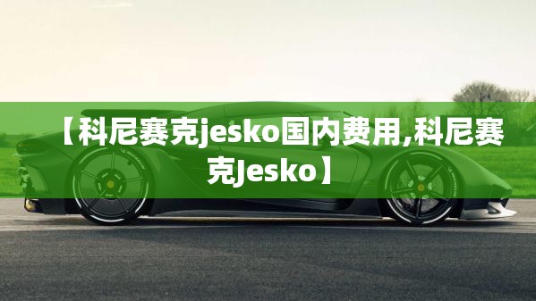 【科尼赛克jesko国内费用,科尼赛克Jesko】 【科尼赛克jesko国内费用,科尼赛克Jesko】