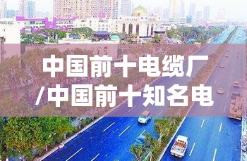 中国前十电缆厂/中国前十知名电缆 中国前十电缆厂/中国前十知名电缆