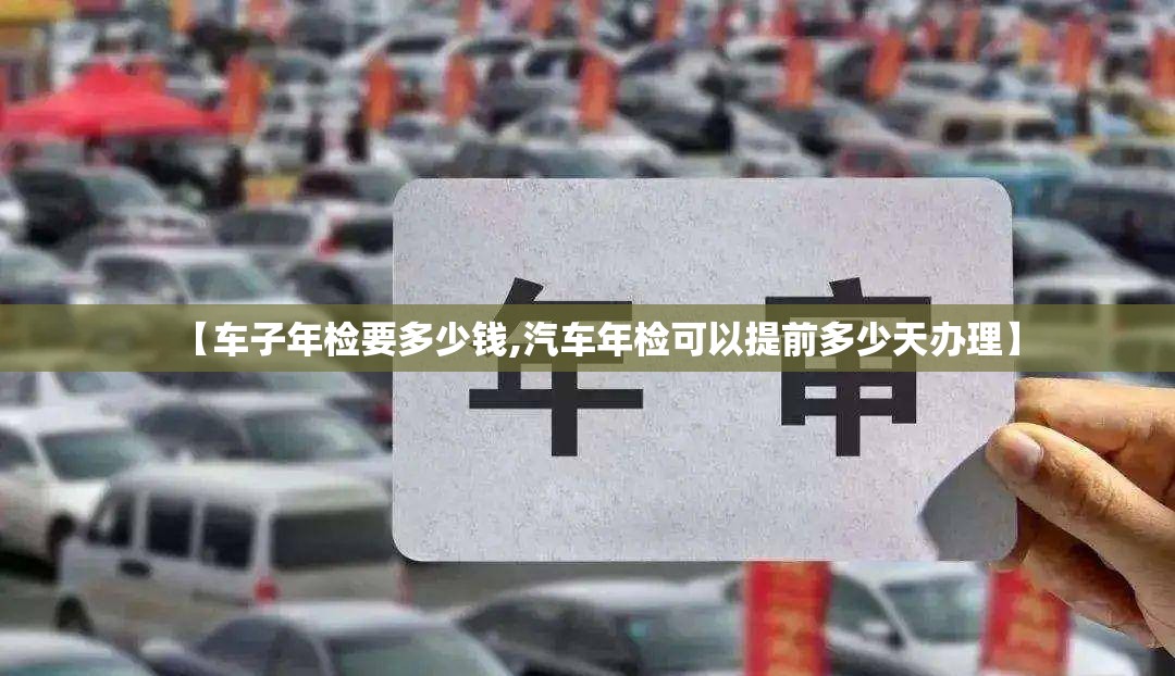 【车子年检要多少钱,汽车年检可以提前多少天办理】 【车子年检要多少钱,汽车年检可以提前多少天办理】