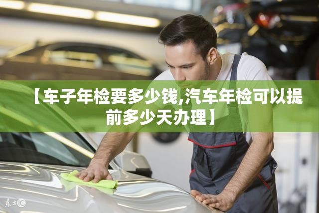 【车子年检要多少钱,汽车年检可以提前多少天办理】 【车子年检要多少钱,汽车年检可以提前多少天办理】