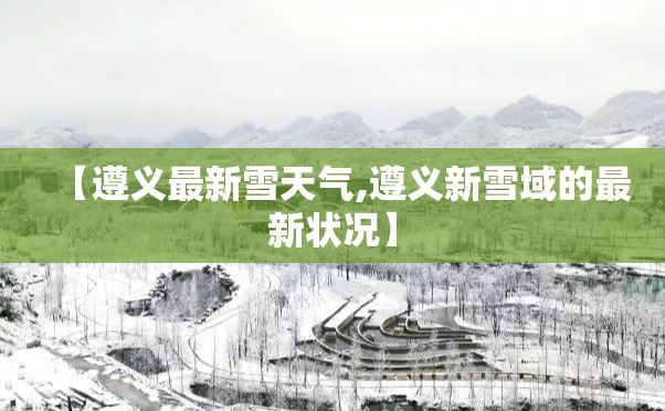 【遵义最新雪天气,遵义新雪域的最新状况】 【遵义最新雪天气,遵义新雪域的最新状况】