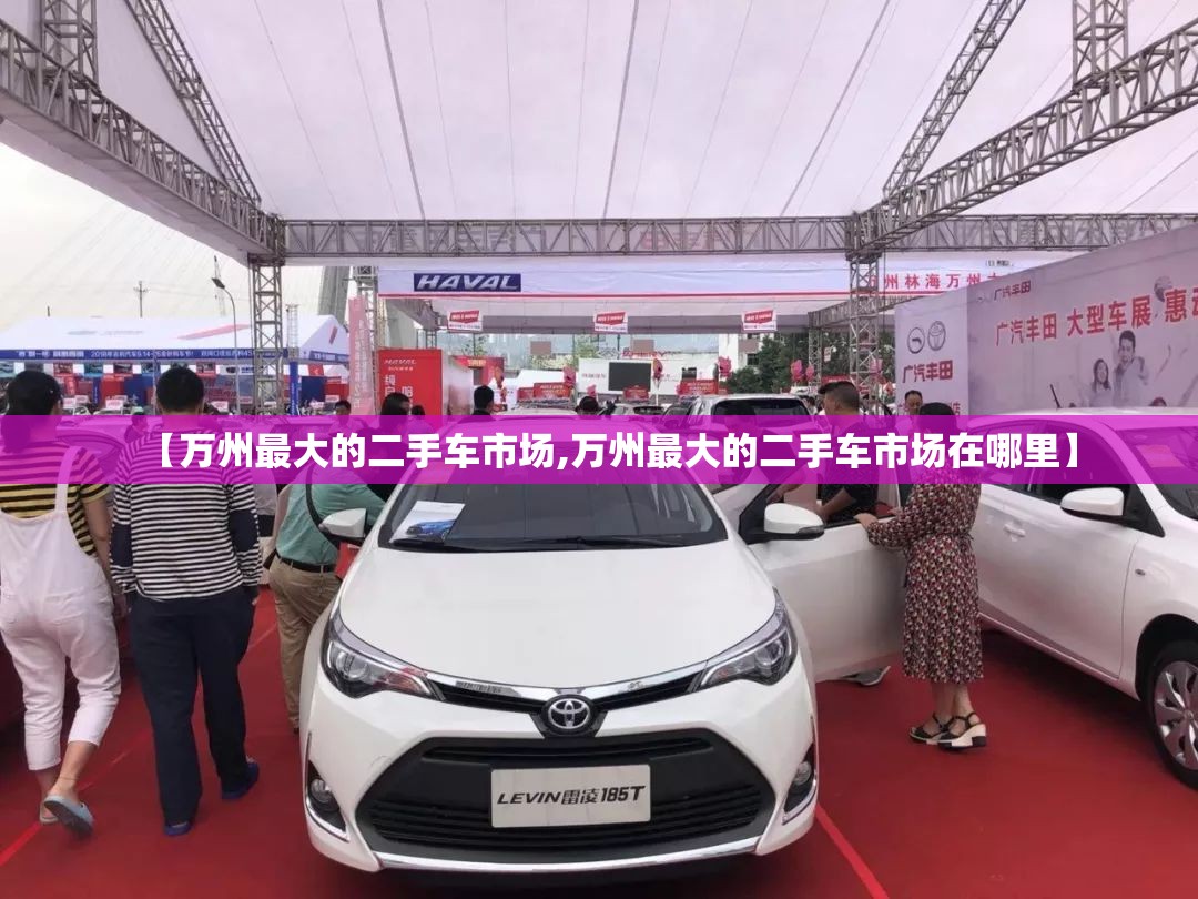 【万州最大的二手车市场,万州最大的二手车市场在哪里】 【万州最大的二手车市场,万州最大的二手车市场在哪里】