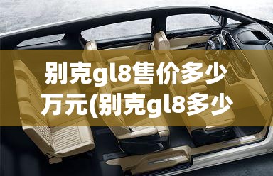 别克gl8售价多少万元(别克gl8多少钱一台) 别克gl8售价多少万元(别克gl8多少钱一台)