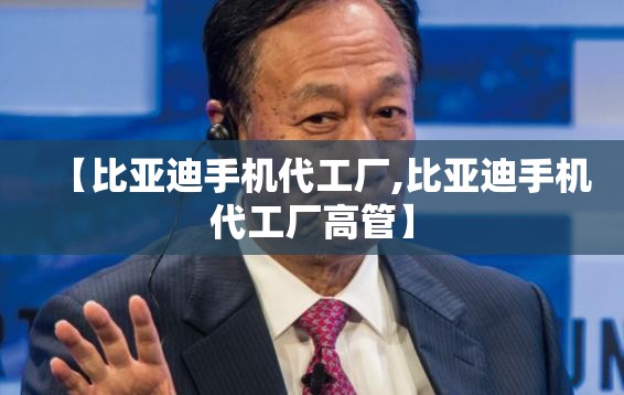 【比亚迪手机代工厂,比亚迪手机代工厂高管】