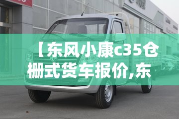 【东风小康c35仓栅式货车报价,东风小康面包式货车】 【东风小康c35仓栅式货车报价,东风小康面包式货车】