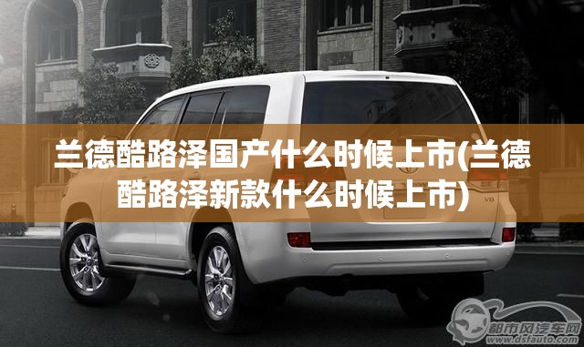 兰德酷路泽国产什么时候上市(兰德酷路泽新款什么时候上市)