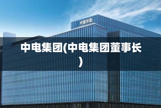中电集团(中电集团董事长) 中电集团(中电集团董事长)