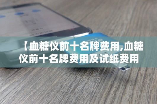 【血糖仪前十名牌费用,血糖仪前十名牌费用及试纸费用】 【血糖仪前十名牌费用,血糖仪前十名牌费用及试纸费用】