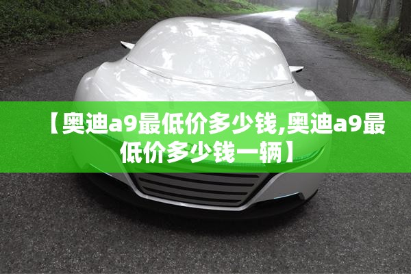 【奥迪a9最低价多少钱,奥迪a9最低价多少钱一辆】 【奥迪a9最低价多少钱,奥迪a9最低价多少钱一辆】