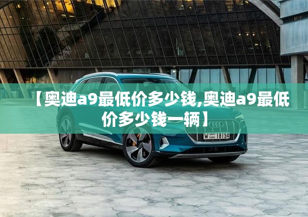 【奥迪a9最低价多少钱,奥迪a9最低价多少钱一辆】 【奥迪a9最低价多少钱,奥迪a9最低价多少钱一辆】