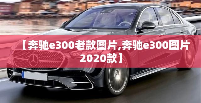 【奔驰e300老款图片,奔驰e300图片2020款】