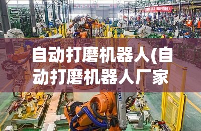 自动打磨机器人(自动打磨机器人厂家排名) 自动打磨机器人(自动打磨机器人厂家排名)
