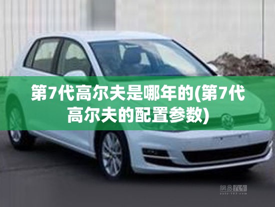 第7代高尔夫是哪年的(第7代高尔夫的配置参数) 第7代高尔夫是哪年的(第7代高尔夫的配置参数)
