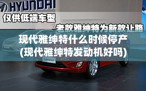 现代雅绅特什么时候停产(现代雅绅特发动机好吗)