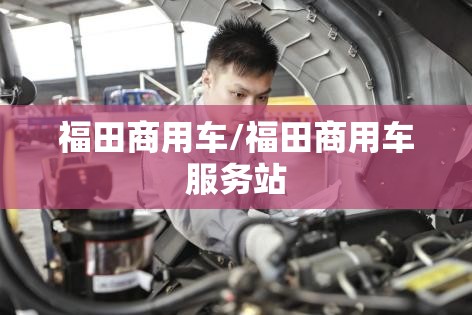 福田商用车/福田商用车服务站 福田商用车/福田商用车服务站
