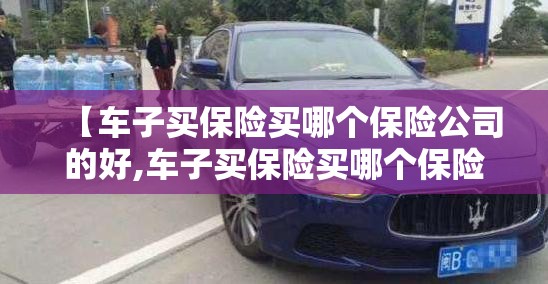 【车子买保险买哪个保险公司的好,车子买保险买哪个保险公司的好呢】 【车子买保险买哪个保险公司的好,车子买保险买哪个保险公司的好呢】