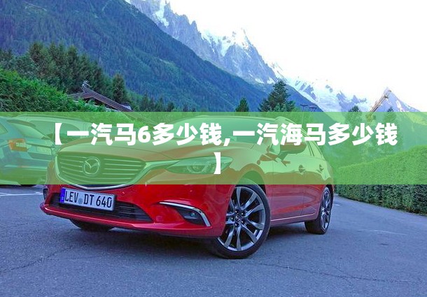 【一汽马6多少钱,一汽海马多少钱】 【一汽马6多少钱,一汽海马多少钱】