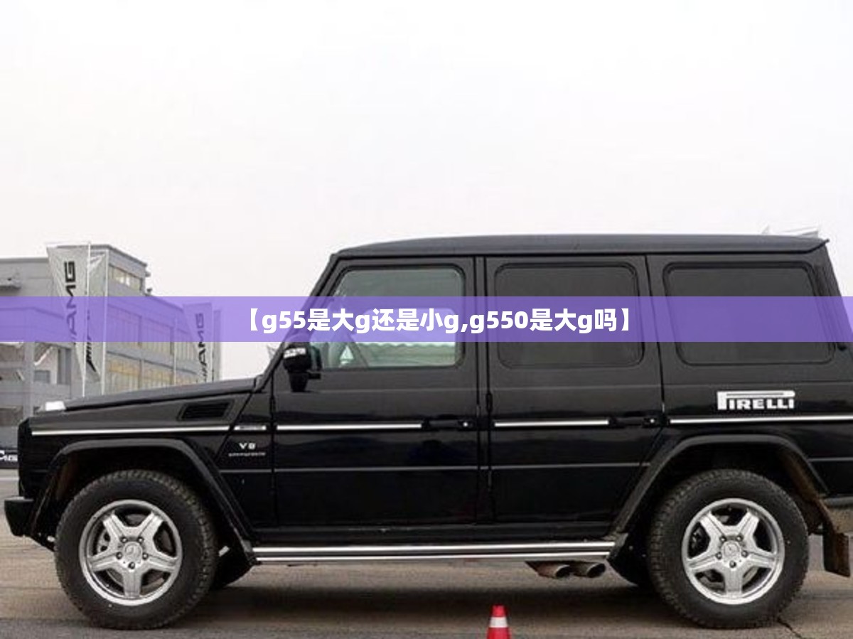 【g55是大g还是小g,g550是大g吗】 【g55是大g还是小g,g550是大g吗】