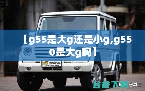 【g55是大g还是小g,g550是大g吗】 【g55是大g还是小g,g550是大g吗】