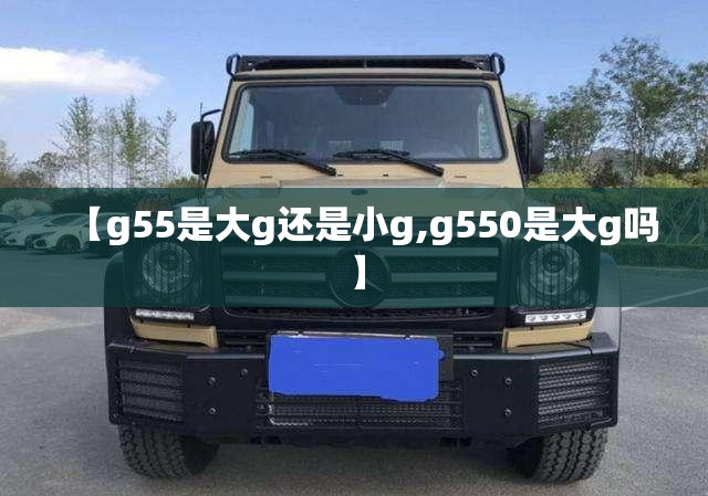 【g55是大g还是小g,g550是大g吗】 【g55是大g还是小g,g550是大g吗】