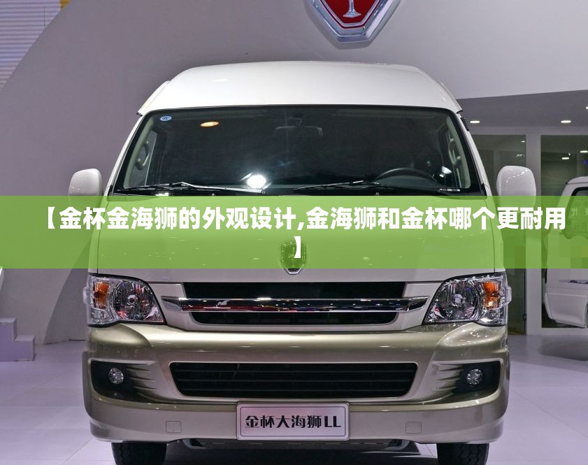 【金杯金海狮的外观设计,金海狮和金杯哪个更耐用】 【金杯金海狮的外观设计,金海狮和金杯哪个更耐用】