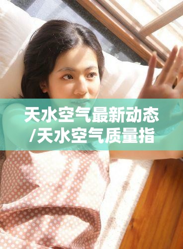 天水空气最新动态/天水空气质量指数 天水空气最新动态/天水空气质量指数