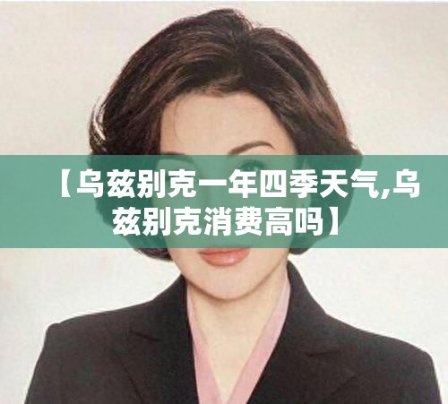 【乌兹别克一年四季天气,乌兹别克消费高吗】 【乌兹别克一年四季天气,乌兹别克消费高吗】
