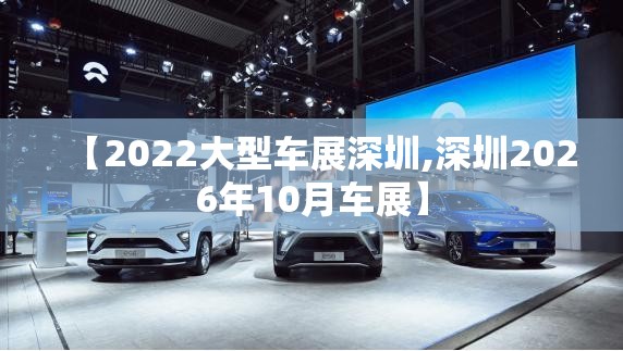 【2022大型车展深圳,深圳2026年10月车展】 【2022大型车展深圳,深圳2026年10月车展】
