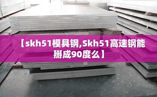 【skh51模具钢,Skh51高速钢能掰成90度么】 【skh51模具钢,Skh51高速钢能掰成90度么】