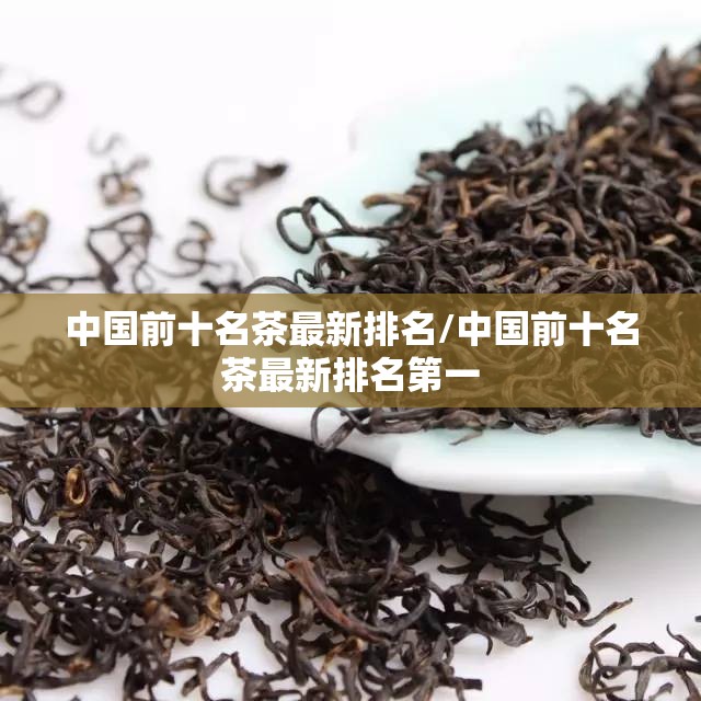中国前十名茶最新排名/中国前十名茶最新排名第一 中国前十名茶最新排名/中国前十名茶最新排名第一