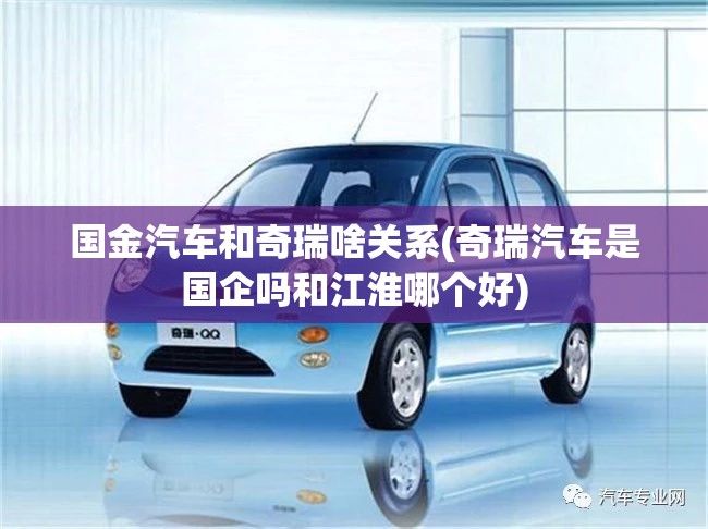 国金汽车和奇瑞啥关系(奇瑞汽车是国企吗和江淮哪个好) 国金汽车和奇瑞啥关系(奇瑞汽车是国企吗和江淮哪个好)